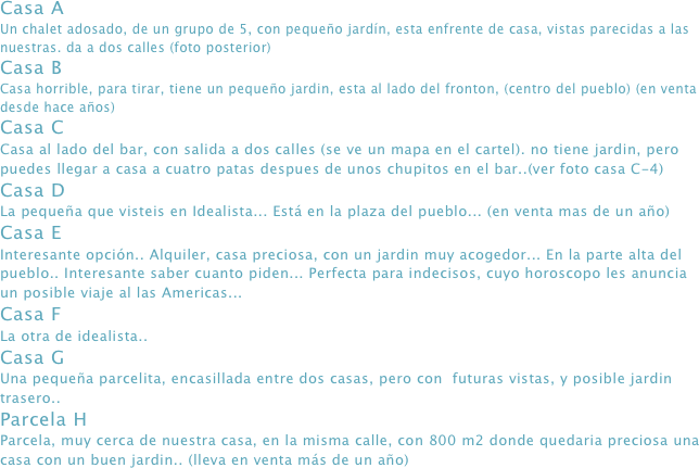 Casa A
Un chalet adosado, de un grupo de 5, con pequeño jardín, esta enfrente de casa, vistas parecidas a las nuestras. da a dos calles (foto posterior)
Casa B
Casa horrible, para tirar, tiene un pequeño jardin, esta al lado del fronton, (centro del pueblo) (en venta desde hace años)
Casa C
Casa al lado del bar, con salida a dos calles (se ve un mapa en el cartel). no tiene jardin, pero puedes llegar a casa a cuatro patas despues de unos chupitos en el bar..(ver foto casa C-4)
Casa D
La pequeña que visteis en Idealista... Está en la plaza del pueblo... (en venta mas de un año)
Casa E
Interesante opción.. Alquiler, casa preciosa, con un jardin muy acogedor... En la parte alta del pueblo.. Interesante saber cuanto piden... Perfecta para indecisos, cuyo horoscopo les anuncia un posible viaje al las Americas...
Casa F
La otra de idealista..
Casa G
Una pequeña parcelita, encasillada entre dos casas, pero con  futuras vistas, y posible jardin trasero..
Parcela H
Parcela, muy cerca de nuestra casa, en la misma calle, con 800 m2 donde quedaria preciosa una casa con un buen jardin.. (lleva en venta más de un año)
